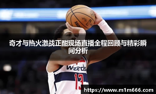 奇才与热火激战正酣现场直播全程回顾与精彩瞬间分析